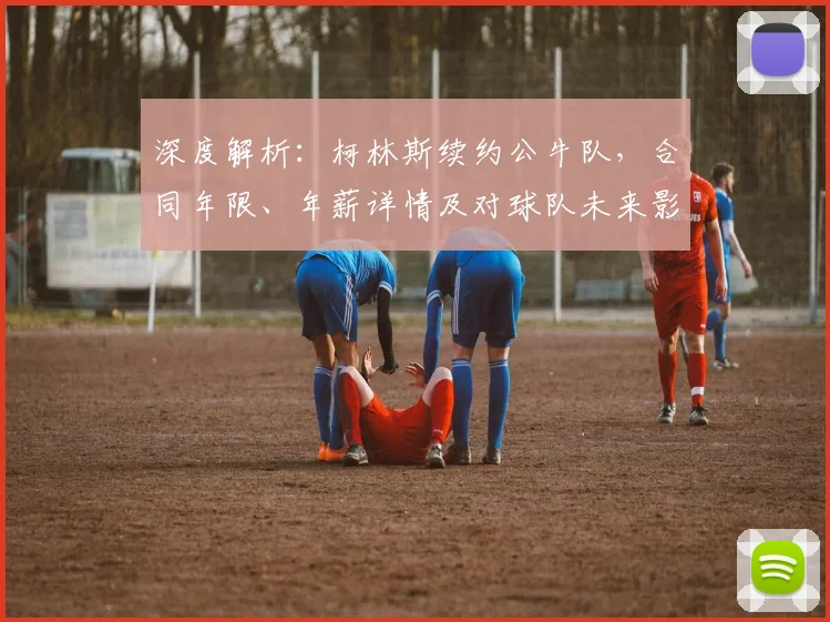 深度解析：柯林斯续约公牛队，合同年限、年薪详情及对球队未来影响