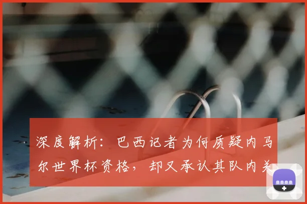 深度解析：巴西记者为何质疑内马尔世界杯资格，却又承认其队内关键作用