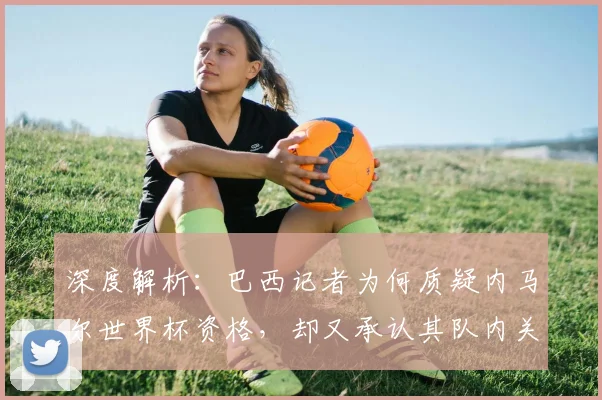深度解析:巴西记者为何质疑内马尔世界杯资格,却又承认其队内关键作用