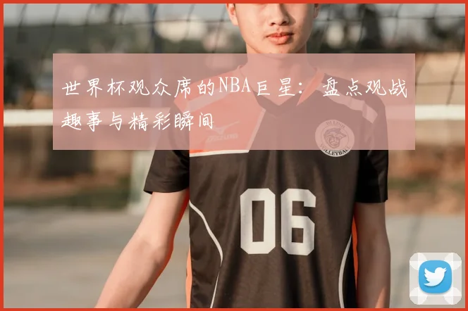 世界杯观众席的NBA巨星：盘点观战趣事与精彩瞬间