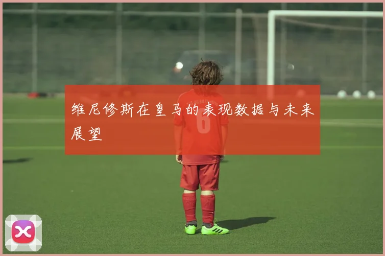 维尼修斯在皇马的表现数据与未来展望