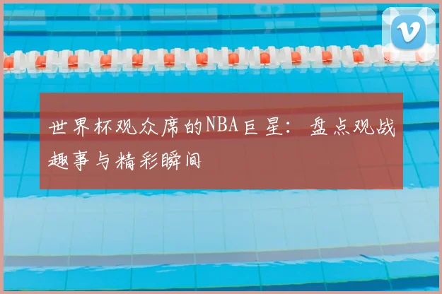 世界杯观众席的NBA巨星:盘点观战趣事与精彩瞬间