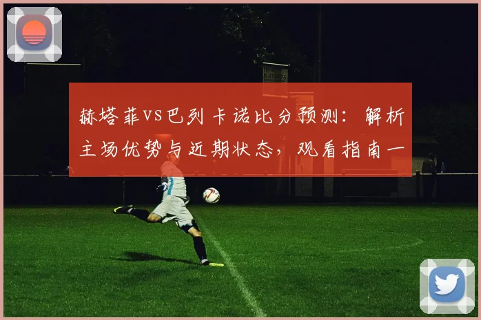 赫塔菲vs巴列卡诺比分预测:解析主场优势与近期状态,观看指南一网打尽