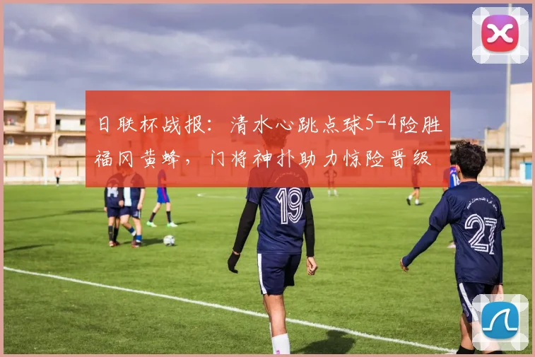 日联杯战报：清水心跳点球5-4险胜福冈黄蜂，门将神扑助力惊险晋级