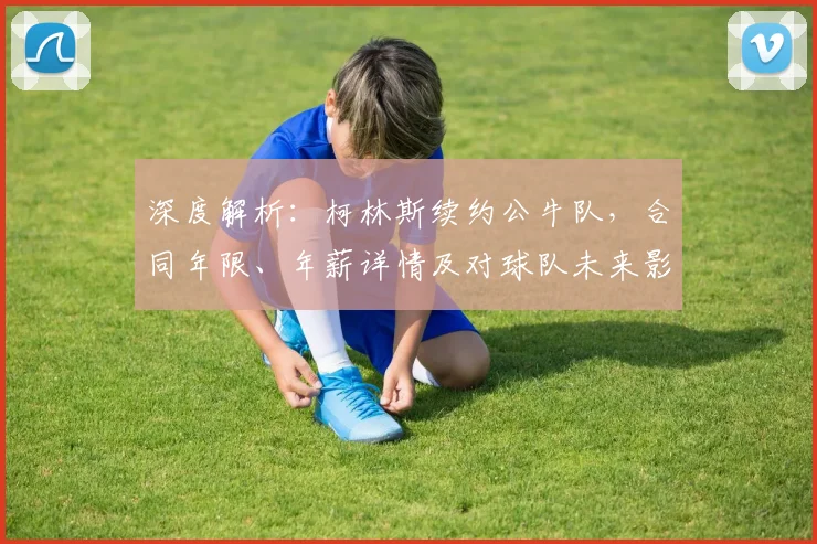 深度解析:柯林斯续约公牛队,合同年限、年薪详情及对球队未来影响